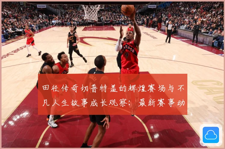 田径传奇切普特盖的辉煌赛场与不凡人生故事成长观察：最新赛事动态与深度分析