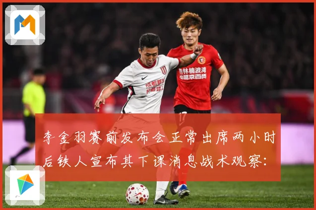 李金羽赛前发布会正常出席两小时后铁人宣布其下课消息战术观察：最新赛事动态与深度分析