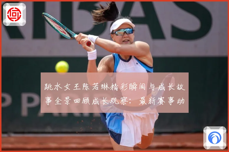 跳水女王陈若琳精彩瞬间与成长故事全景回顾成长观察：最新赛事动态与深度分析