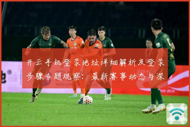 开云手机登录地址详细解析及登录步骤专题观察：最新赛事动态与深度分析