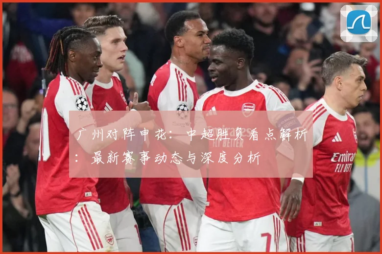 广州对阵申花：中超胜负看点解析：最新赛事动态与深度分析