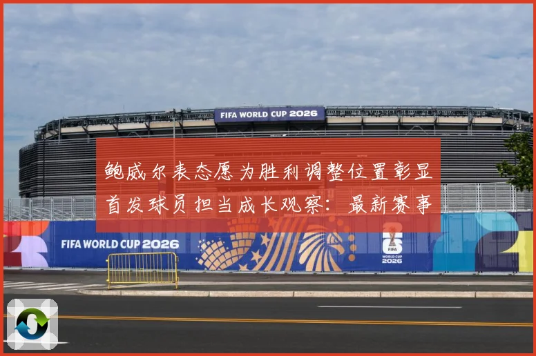 鲍威尔表态愿为胜利调整位置彰显首发球员担当成长观察：最新赛事动态与深度分析