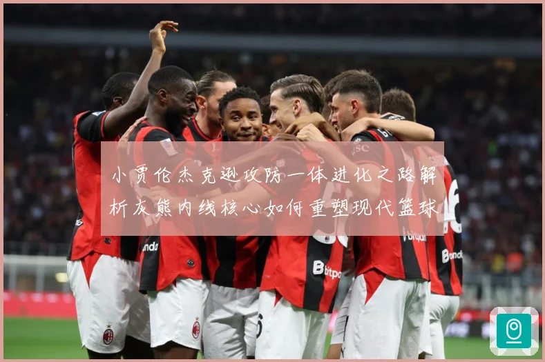 小贾伦杰克逊攻防一体进化之路解析灰熊内线核心如何重塑现代篮球价值：最新赛事动态与深度分析