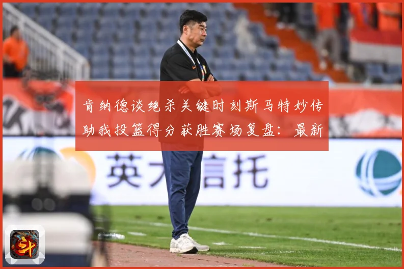 肯纳德谈绝杀关键时刻斯马特妙传助我投篮得分获胜赛场复盘：最新赛事动态与深度分析