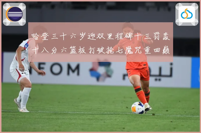 哈登三十六岁迎双里程碑十三罚轰十八分六篮板打破抢七魔咒重回巅成长观察：最新赛事动态与深度分析