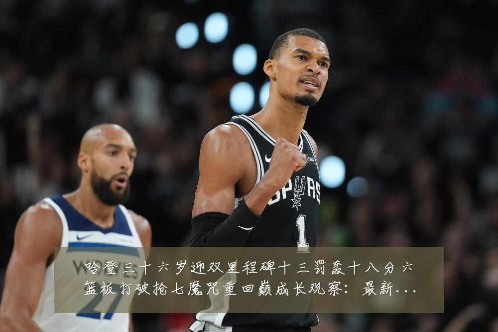 哈登三十六岁迎双里程碑十三罚轰十八分六篮板打破抢七魔咒重回巅成长观察:最新赛事动态与深度分析