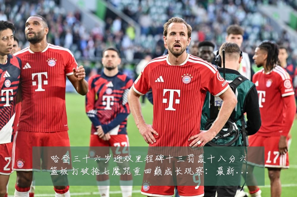 哈登三十六岁迎双里程碑十三罚轰十八分六篮板打破抢七魔咒重回巅成长观察:最新赛事动态与深度分析