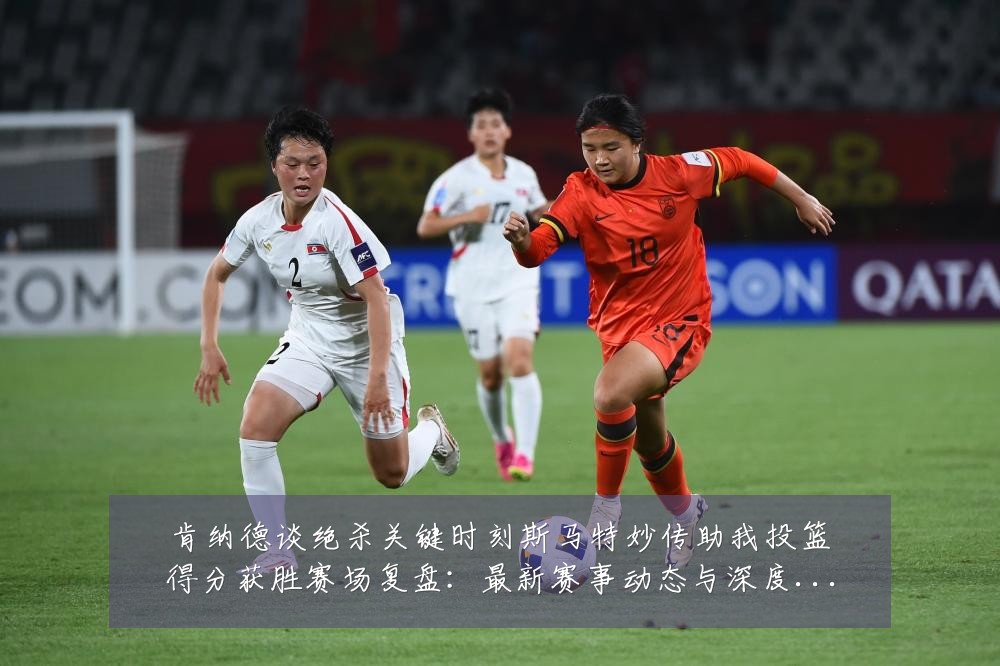 肯纳德谈绝杀关键时刻斯马特妙传助我投篮得分获胜赛场复盘:最新赛事动态与深度分析