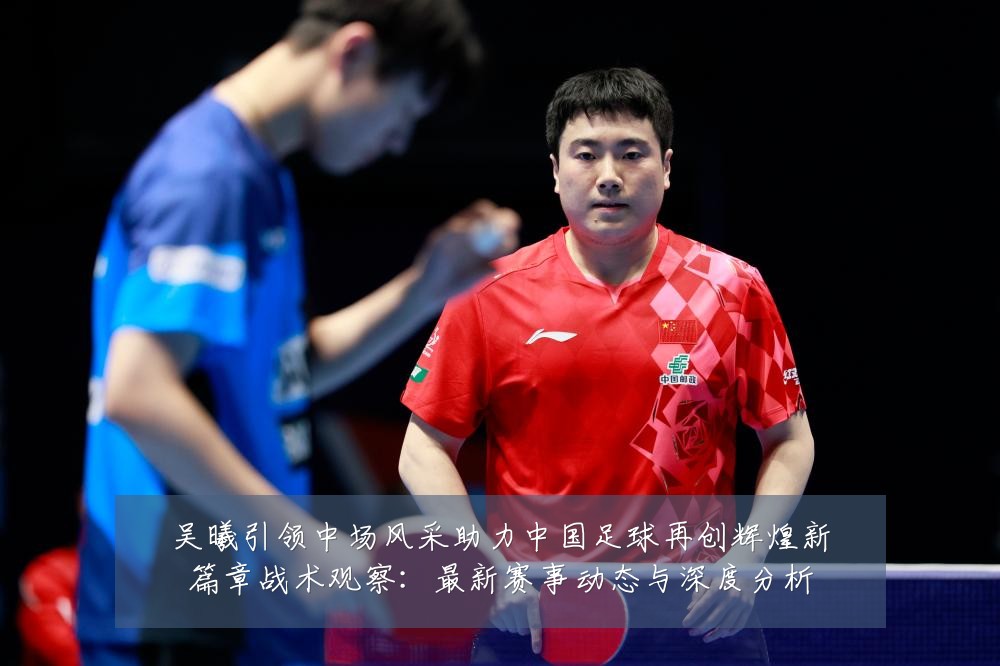 吴曦引领中场风采助力中国足球再创辉煌新篇章战术观察:最新赛事动态与深度分析